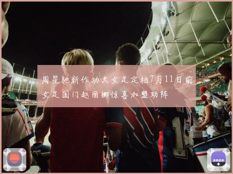 周星驰新作功夫女足定档7月11日前女足国门赵丽娜惊喜加盟助阵