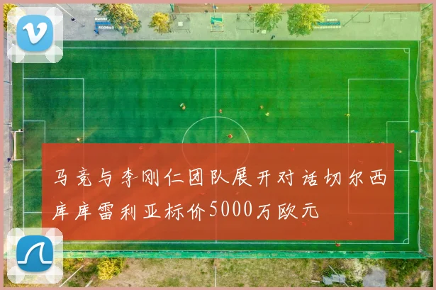 马竞与李刚仁团队展开对话切尔西库库雷利亚标价5000万欧元
