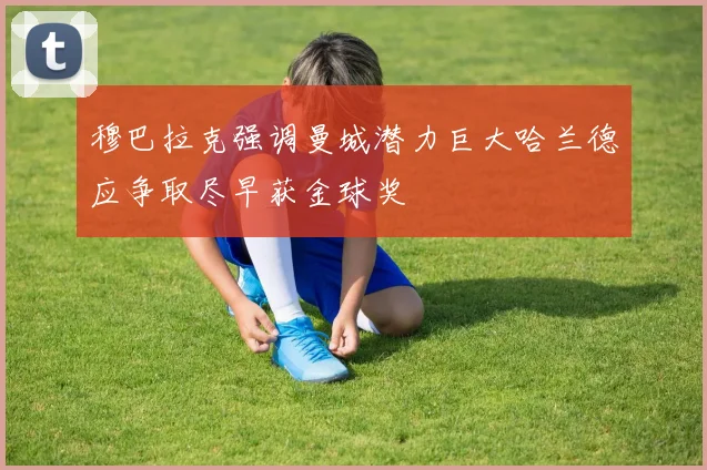 穆巴拉克强调曼城潜力巨大哈兰德应争取尽早获金球奖