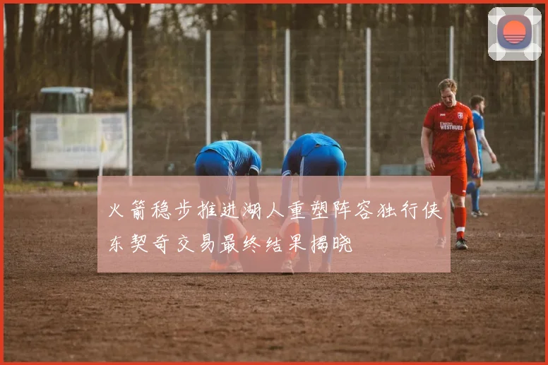 火箭稳步推进湖人重塑阵容独行侠东契奇交易最终结果揭晓