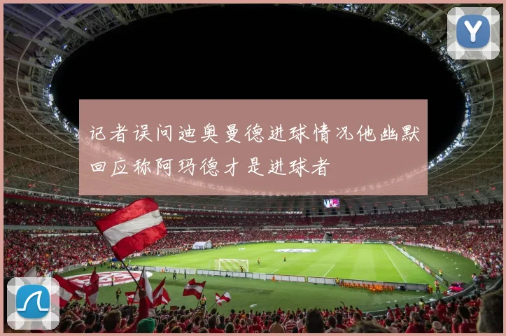 记者误问迪奥曼德进球情况他幽默回应称阿玛德才是进球者