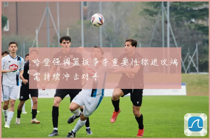 哈登强调篮板争夺重要性称进攻端需持续冲击对手