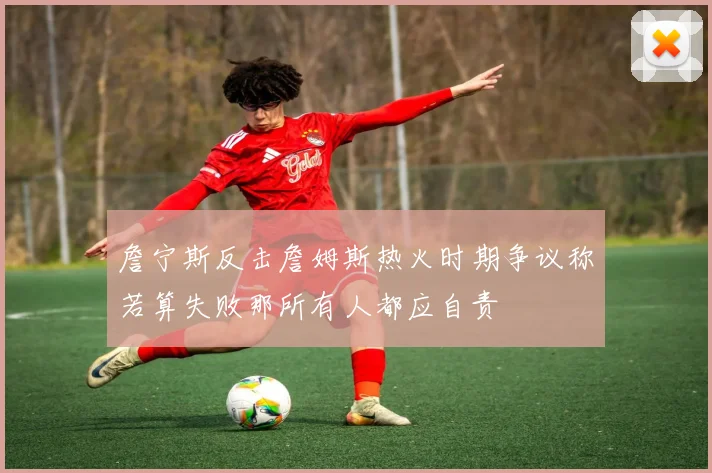 詹宁斯反击詹姆斯热火时期争议称若算失败那所有人都应自责