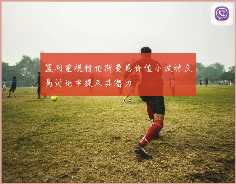 篮网重视特伦斯曼恩价值小波特交易讨论中提及其潜力