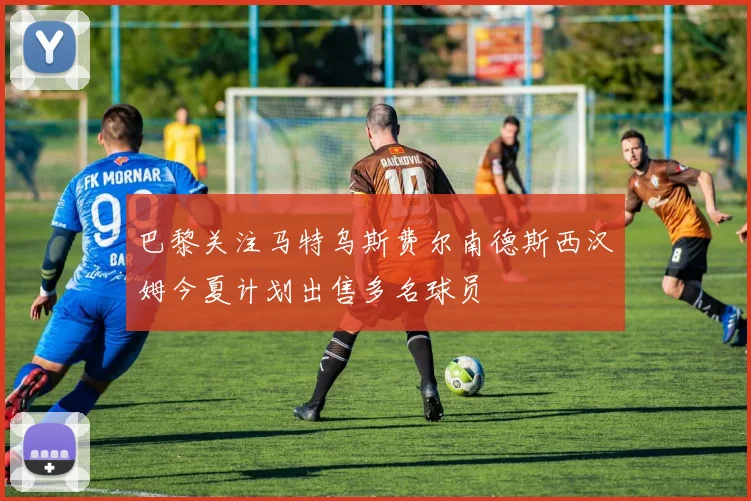 巴黎关注马特乌斯费尔南德斯西汉姆今夏计划出售多名球员