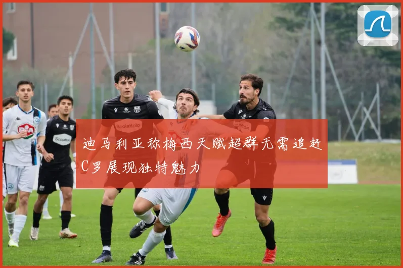 迪马利亚称梅西天赋超群无需追赶C罗展现独特魅力
