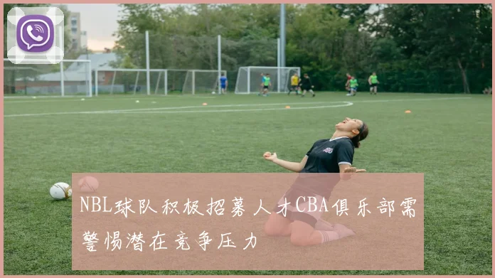 NBL球队积极招募人才CBA俱乐部需警惕潜在竞争压力